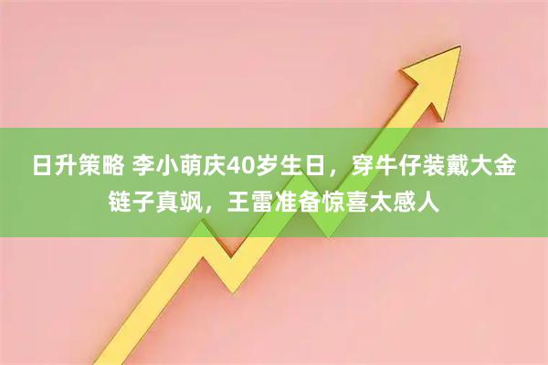 日升策略 李小萌庆40岁生日，穿牛仔装戴大金链子真飒，王雷准备惊喜太感人