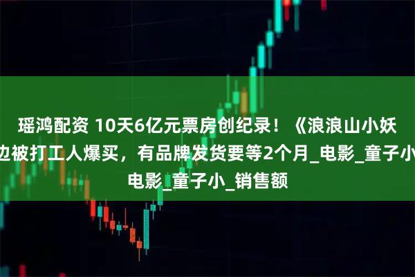 瑶鸿配资 10天6亿元票房创纪录！《浪浪山小妖怪》 周边被打工人爆买，有品牌发货要等2个月_电影_童子小_销售额