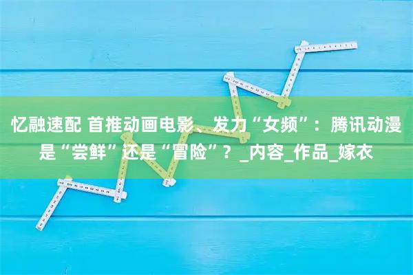 忆融速配 首推动画电影、发力“女频”：腾讯动漫是“尝鲜”还是“冒险”？_内容_作品_嫁衣