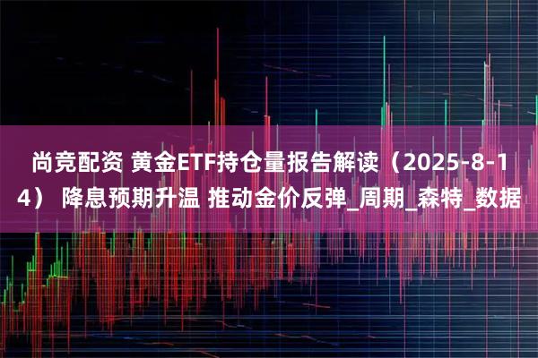 尚竞配资 黄金ETF持仓量报告解读（2025-8-14） 降息预期升温 推动金价反弹_周期_森特_数据