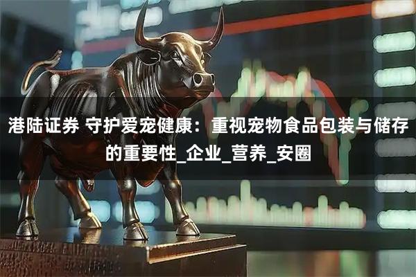 港陆证券 守护爱宠健康：重视宠物食品包装与储存的重要性_企业_营养_安圈