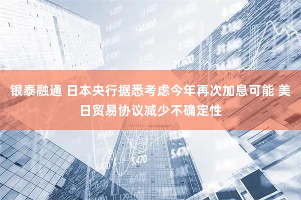 银泰融通 日本央行据悉考虑今年再次加息可能 美日贸易协议减少不确定性