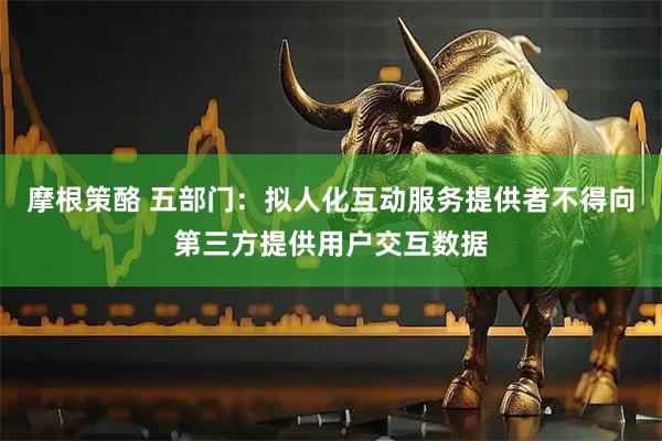 摩根策酪 五部门：拟人化互动服务提供者不得向第三方提供用户交互数据