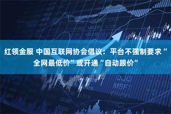 红领金服 中国互联网协会倡议：平台不强制要求“全网最低价”或开通“自动跟价”