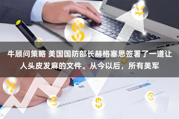 牛顾问策略 美国国防部长赫格塞思签署了一道让人头皮发麻的文件。从今以后，所有美军