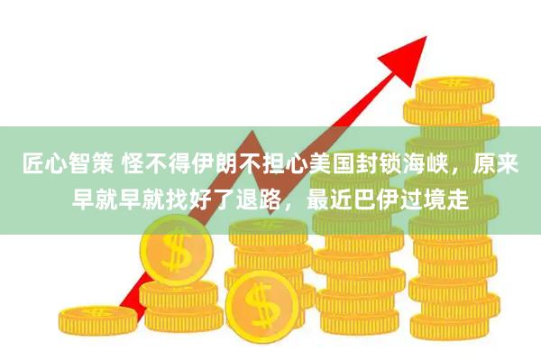 匠心智策 怪不得伊朗不担心美国封锁海峡，原来早就早就找好了退路，最近巴伊过境走