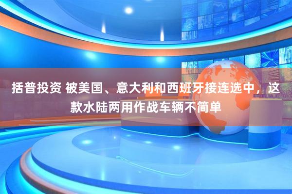 括普投资 被美国、意大利和西班牙接连选中，这款水陆两用作战车辆不简单