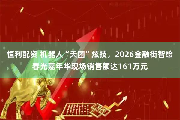 恒利配资 机器人“天团”炫技，2026金融街智绘春光嘉年华现场销售额达161万元