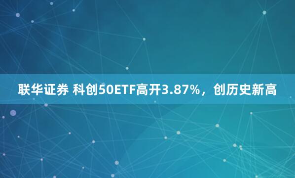 联华证券 科创50ETF高开3.87%，创历史新高