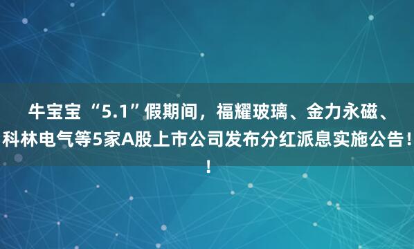 牛宝宝 “5.1”假期间，福耀玻璃、金力永磁、科林电气等5家A股上市公司发布分红派息实施公告！