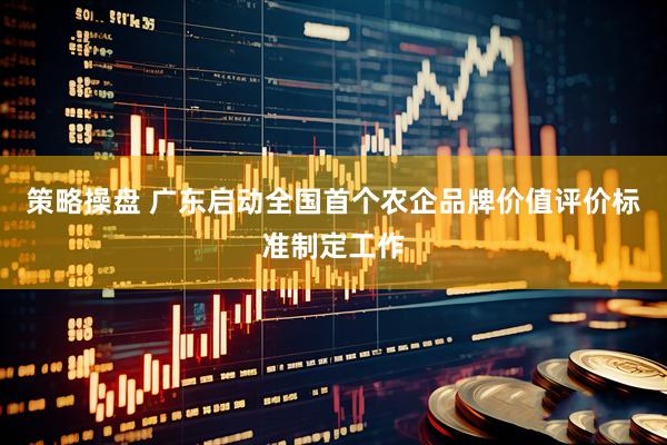 策略操盘 广东启动全国首个农企品牌价值评价标准制定工作