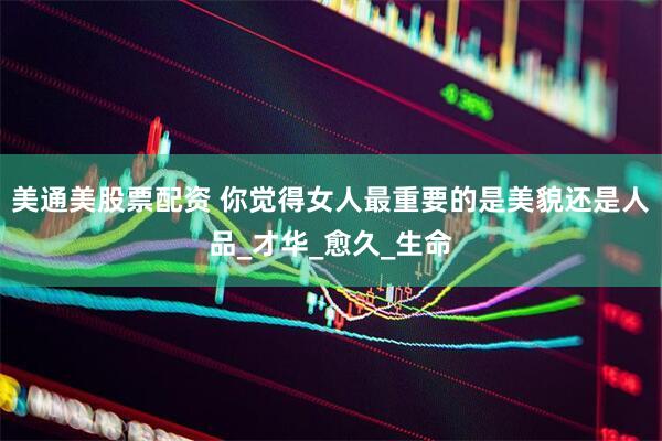 美通美股票配资 你觉得女人最重要的是美貌还是人品_才华_愈久_生命