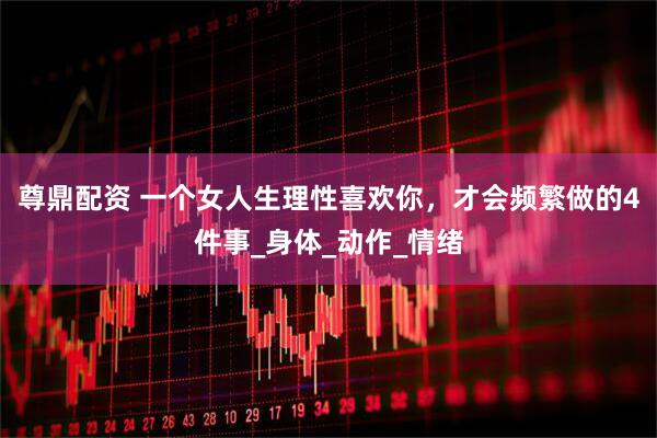 尊鼎配资 一个女人生理性喜欢你，才会频繁做的4件事_身体_动作_情绪