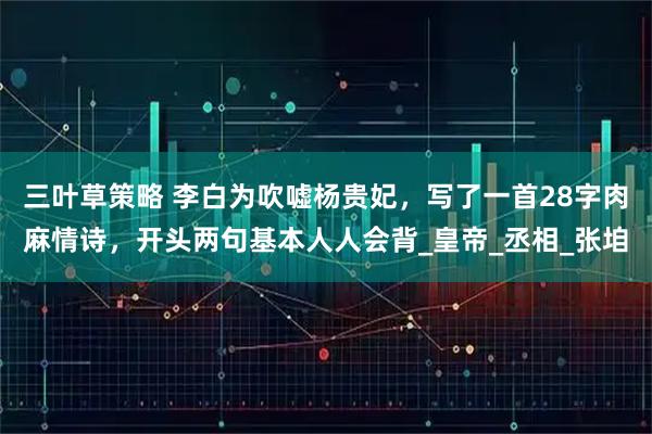 三叶草策略 李白为吹嘘杨贵妃，写了一首28字肉麻情诗，开头两句基本人人会背_皇帝_丞相_张垍