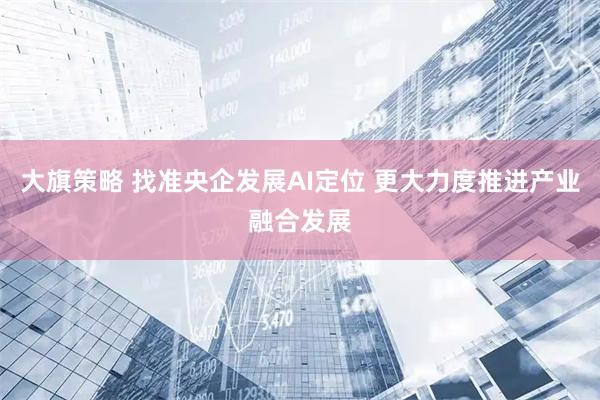 大旗策略 找准央企发展AI定位 更大力度推进产业融合发展