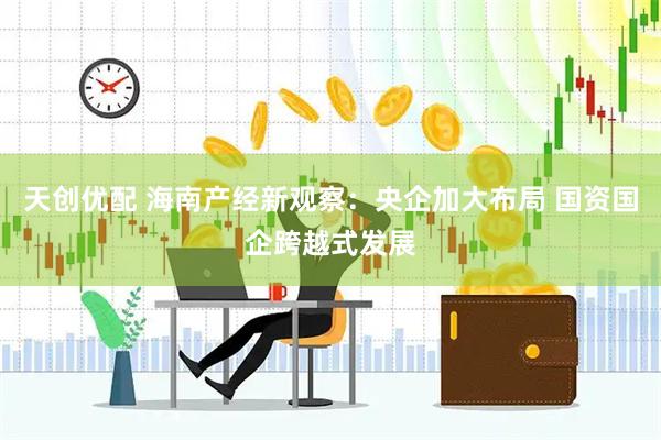 天创优配 海南产经新观察：央企加大布局 国资国企跨越式发展