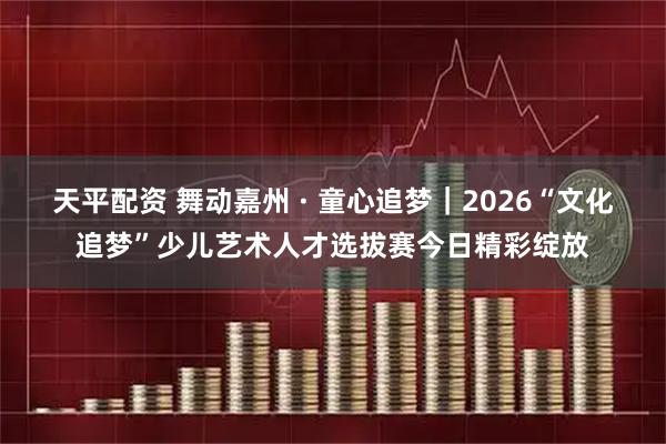 天平配资 舞动嘉州 · 童心追梦｜2026“文化追梦”少儿艺术人才选拔赛今日精彩绽放