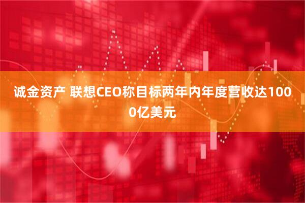 诚金资产 联想CEO称目标两年内年度营收达1000亿美元