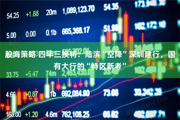 股海策略 四年三换将：陆滨“空降”深圳建行，国有大行的“特区新考”