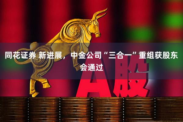 同花证券 新进展，中金公司“三合一”重组获股东会通过