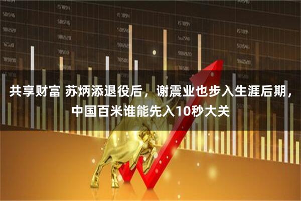 共享财富 苏炳添退役后，谢震业也步入生涯后期，中国百米谁能先入10秒大关