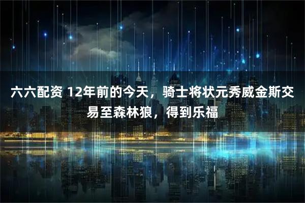 六六配资 12年前的今天，骑士将状元秀威金斯交易至森林狼，得到乐福