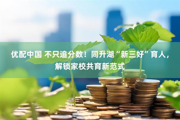 优配中国 不只追分数！同升湖“新三好”育人，解锁家校共育新范式